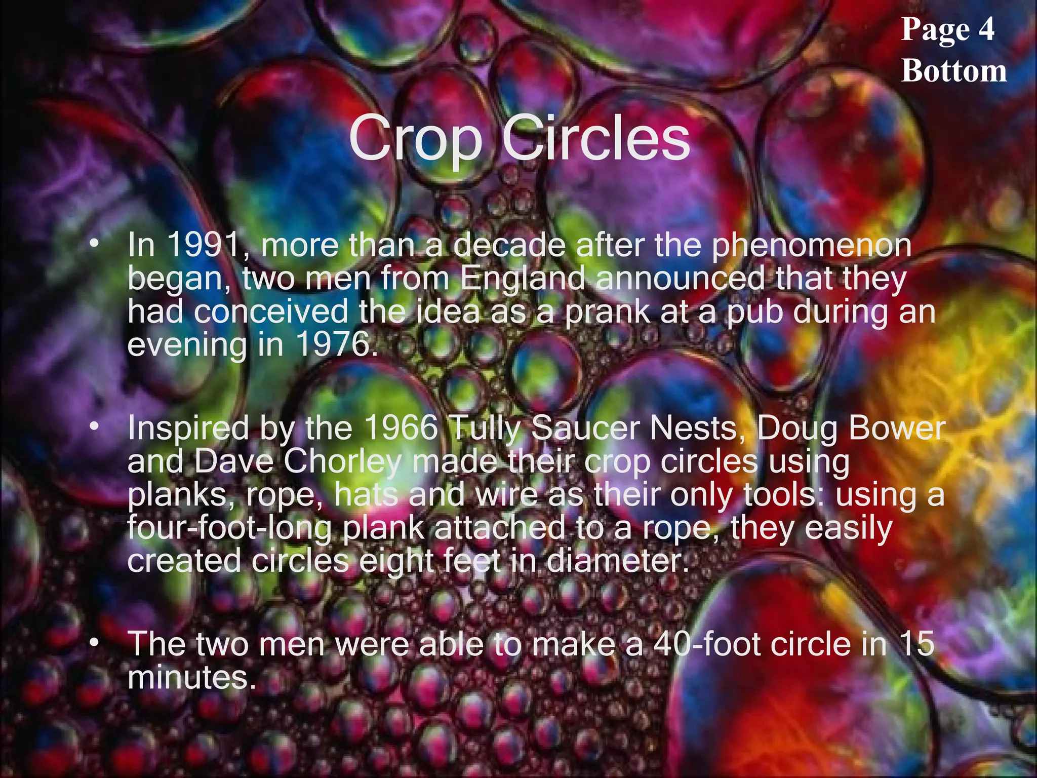Crop Circles In 1991, more than a decade after the phenomenon began, two men from England announced that they had conceived the idea as a prank at a pub during an evening in 1976.  Inspired by the 1966 Tully Saucer Nests, Doug Bower and Dave Chorley made their crop circles using planks, rope, hats and wire as their only tools: using a four-foot-long plank attached to a rope, they easily created circles eight feet in diameter.  The two men were able to make a 40-foot circle in 15 minutes.  Page 4 Bottom 