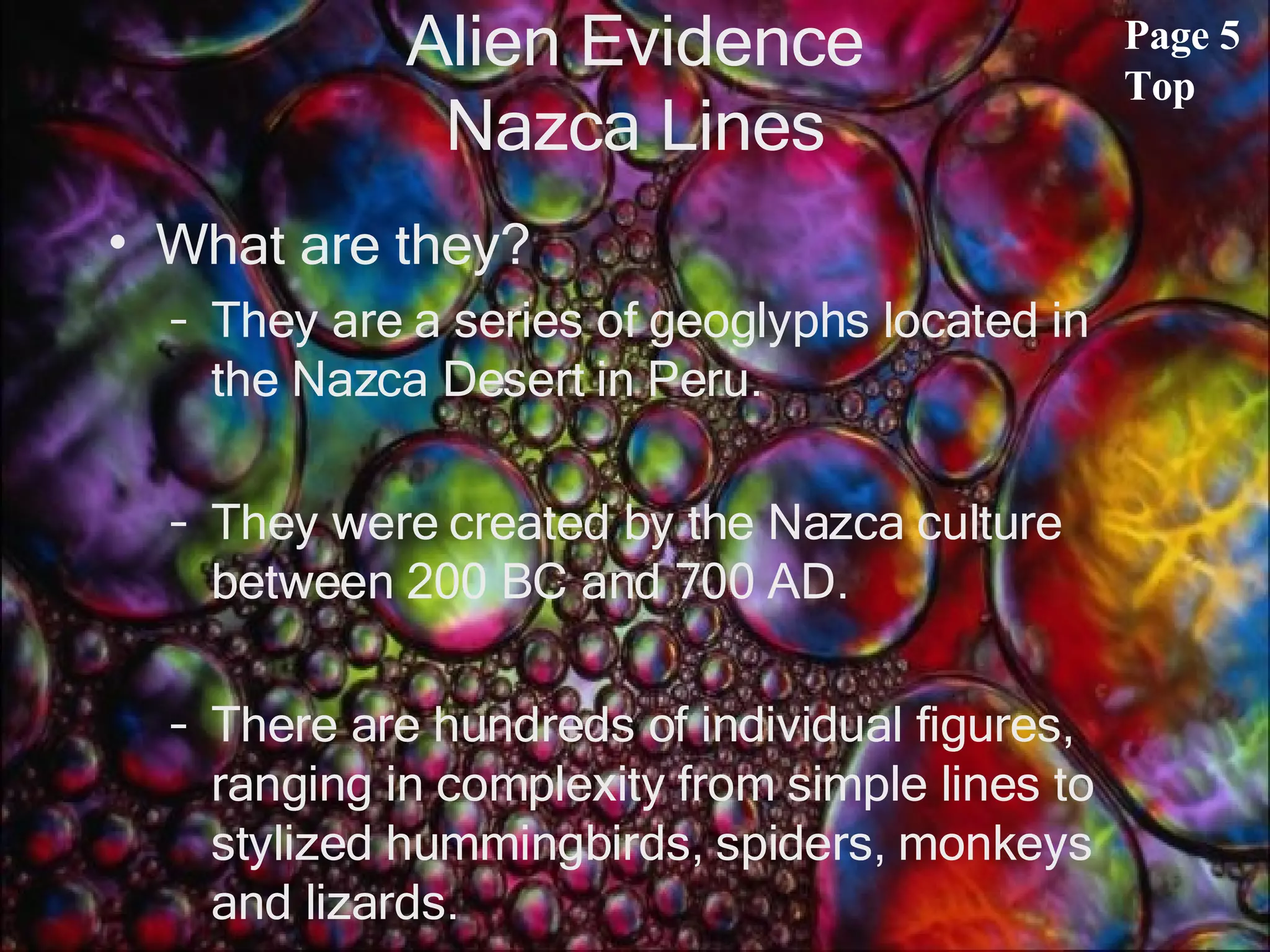 Alien Evidence Nazca Lines What are they? They are a series of geoglyphs located in the Nazca Desert in Peru.  They were created by the Nazca culture between 200 BC and 700 AD.  There are hundreds of individual figures, ranging in complexity from simple lines to stylized hummingbirds, spiders, monkeys and lizards. Page 5 Top 