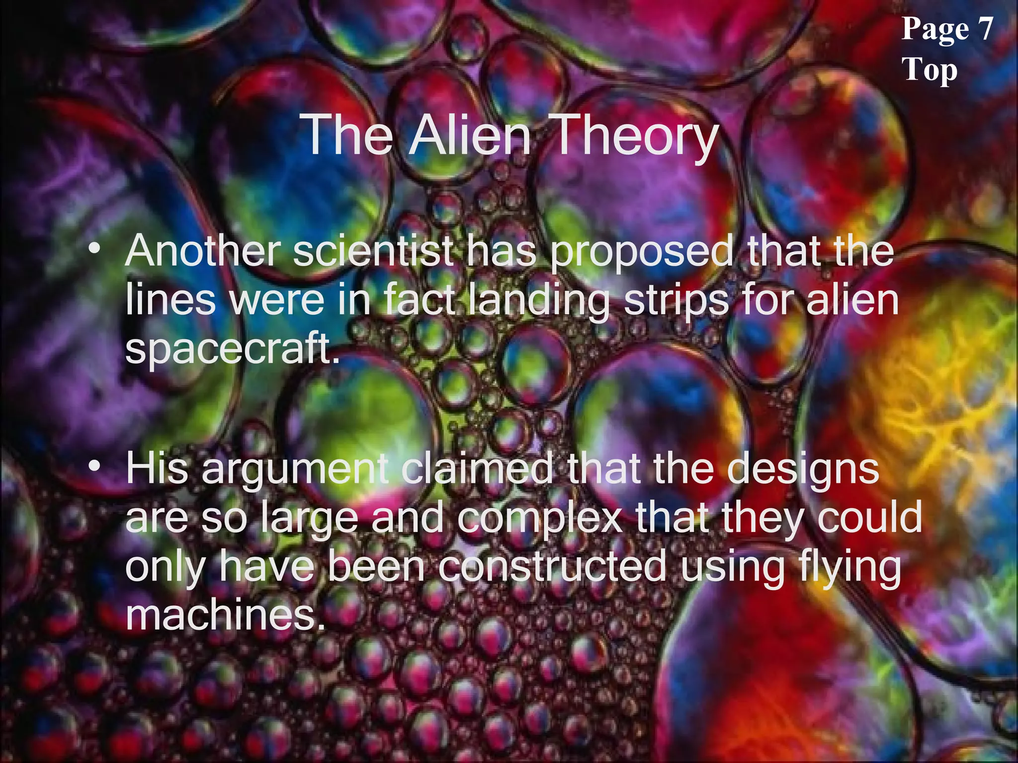 The Alien Theory Another scientist has proposed that the lines were in fact landing strips for alien spacecraft.  His argument claimed that the designs are so large and complex that they could only have been constructed using flying machines.  Page 7 Top 