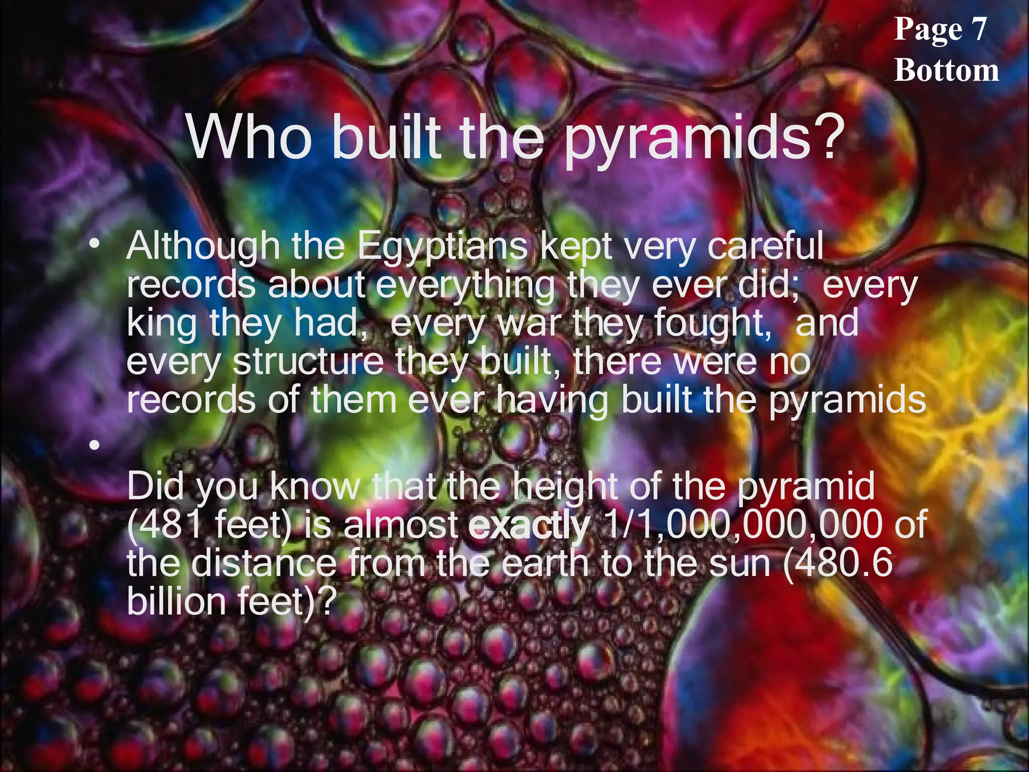 Who built the pyramids? Although the Egyptians kept very careful records about everything they ever did;  every king they had,  every war they fought,  and every structure they built, there were no records of them ever having built the pyramids  Did you know that the height of the pyramid (481 feet) is almost  exactly  1/1,000,000,000 of the distance from the earth to the sun (480.6 billion feet)?    Page 7 Bottom 