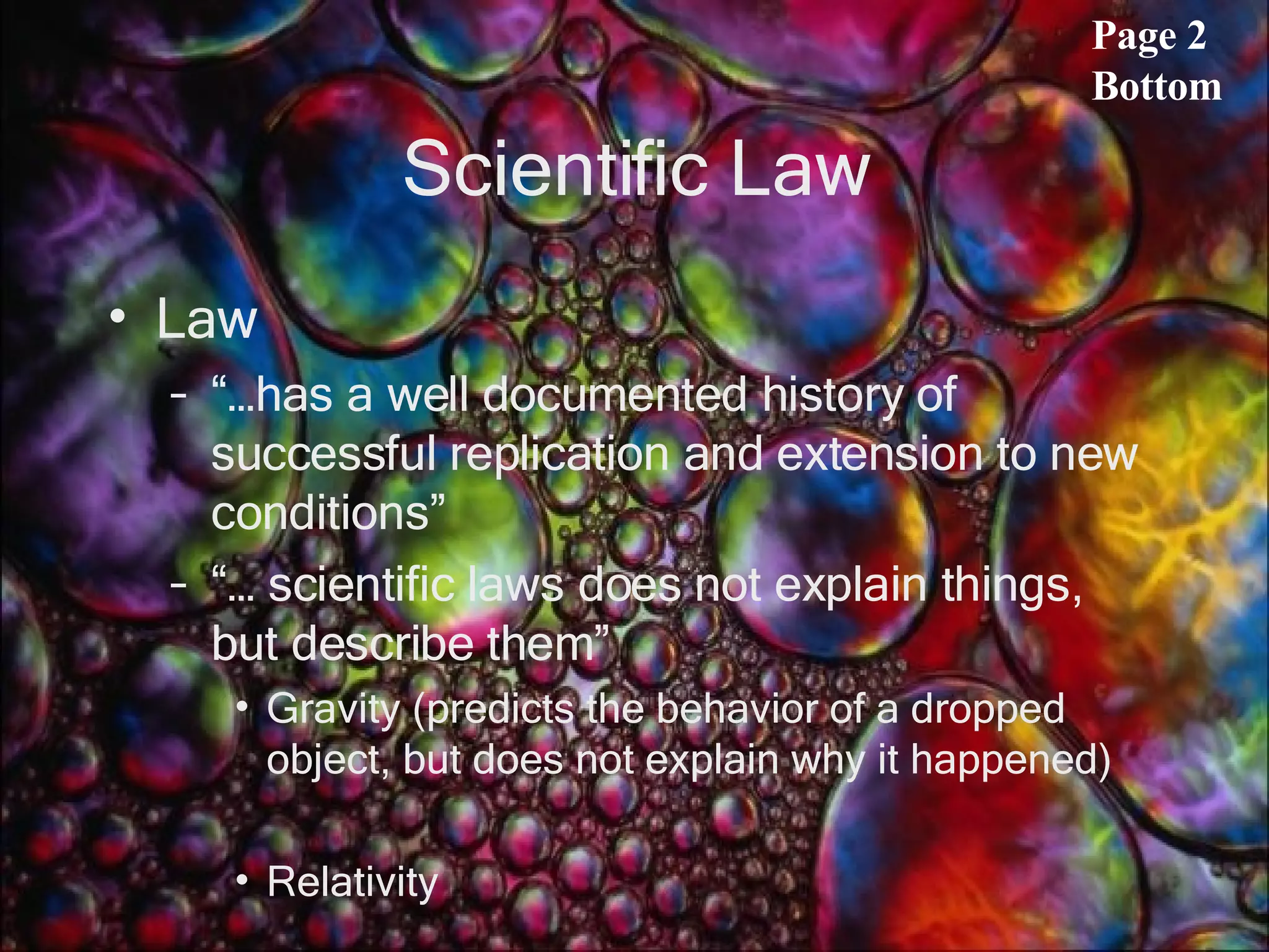 Scientific Law Law “…has a well documented history of successful replication and extension to new conditions” “… scientific laws does not explain things, but describe them”  Gravity (predicts the behavior of a dropped object, but does not explain why it happened) Relativity Page 2 Bottom 