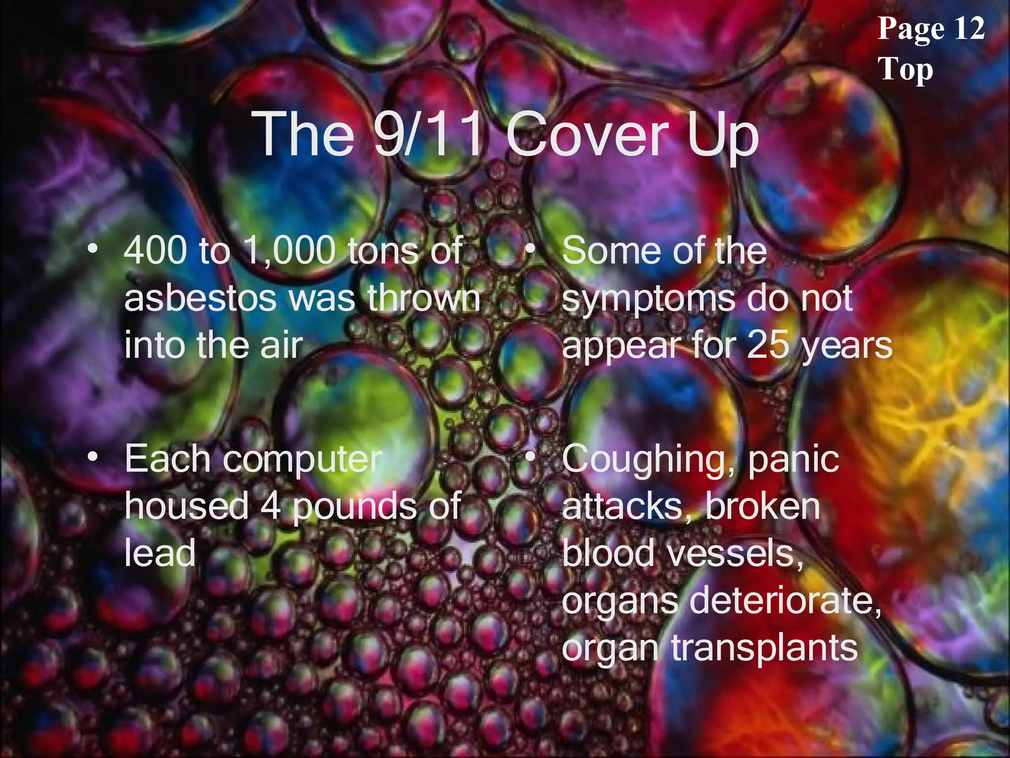 The 9/11 Cover Up 400 to 1,000 tons of asbestos was thrown into the air Each computer housed 4 pounds of lead Some of the symptoms do not appear for 25 years Coughing, panic attacks, broken blood vessels, organs deteriorate, organ transplants Page 12 Top 