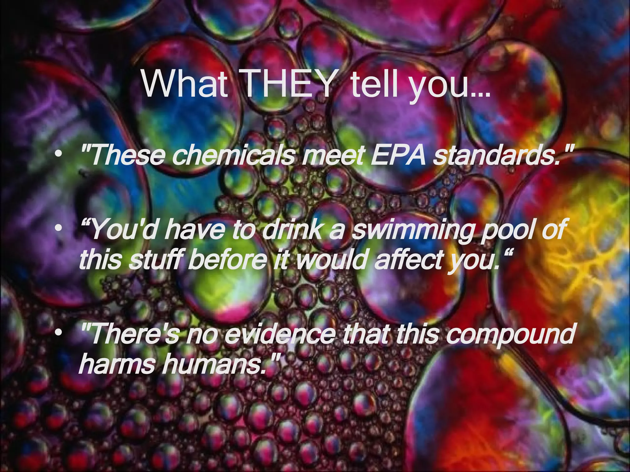 What THEY tell you… &quot;These chemicals meet EPA standards.&quot;   “ You'd have to drink a swimming pool of this stuff before it would affect you.“ &quot;There's no evidence that this compound harms humans.&quot;   