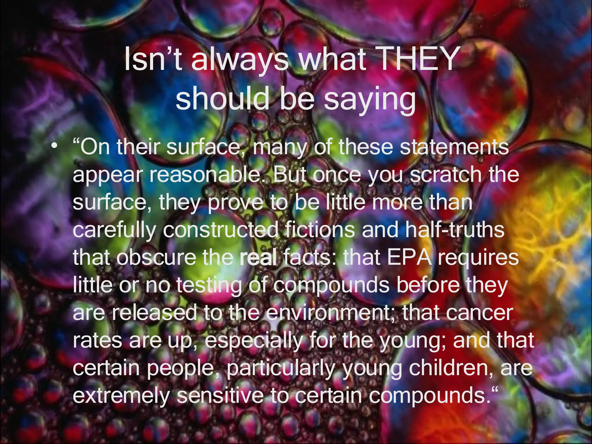 Isn’t always what THEY  should be saying “ On their surface, many of these statements appear reasonable. But once you scratch the surface, they prove to be little more than carefully constructed fictions and half-truths that obscure the  real  facts: that EPA requires little or no testing of compounds before they are released to the environment; that cancer rates are up, especially for the young; and that certain people, particularly young children, are extremely sensitive to certain compounds.“ 