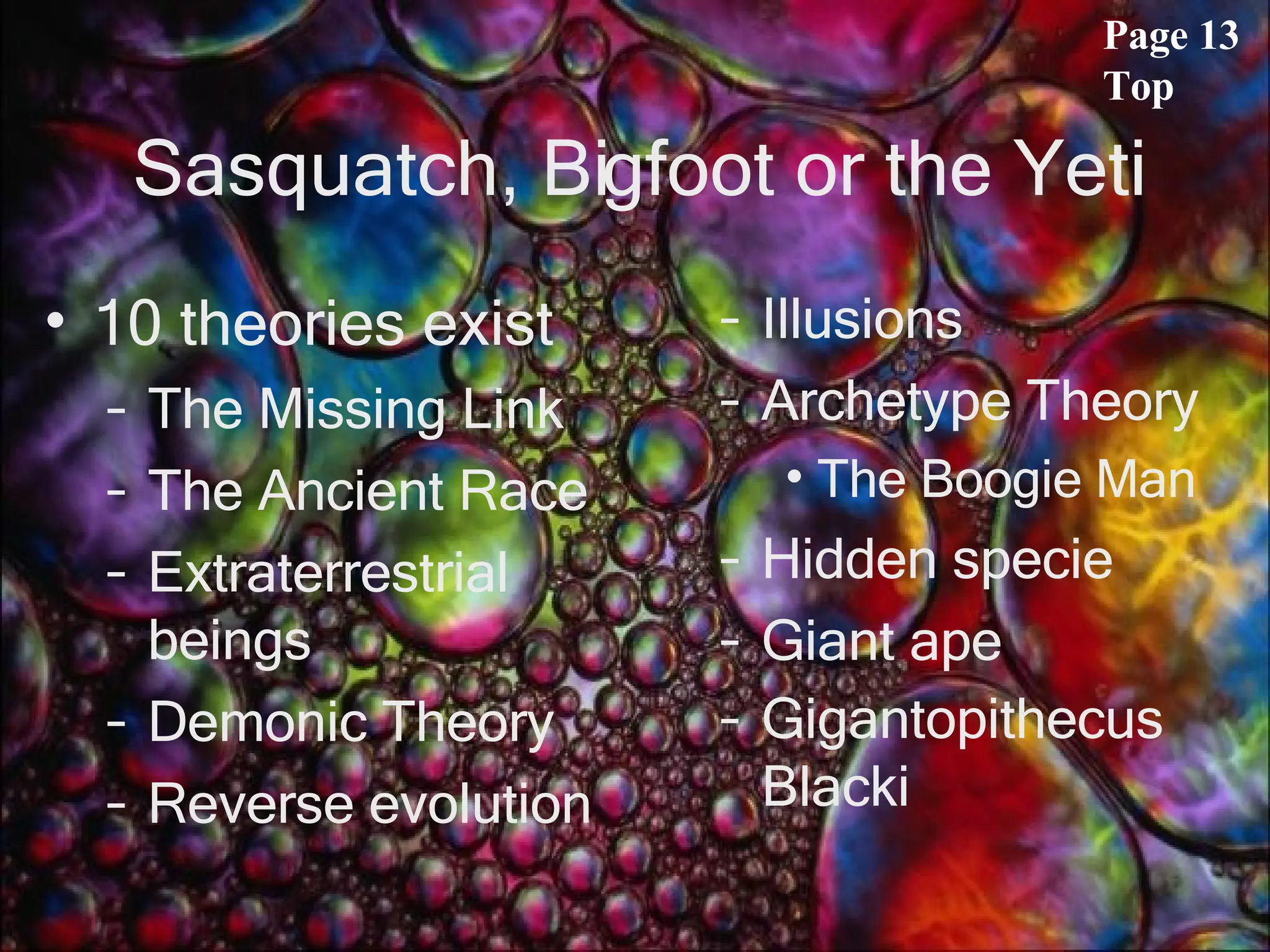 Sasquatch, Bigfoot or the Yeti 10 theories exist The Missing Link The Ancient Race Extraterrestrial beings Demonic Theory Reverse evolution Illusions Archetype Theory The Boogie Man Hidden specie Giant ape Gigantopithecus Blacki   Page 13 Top 