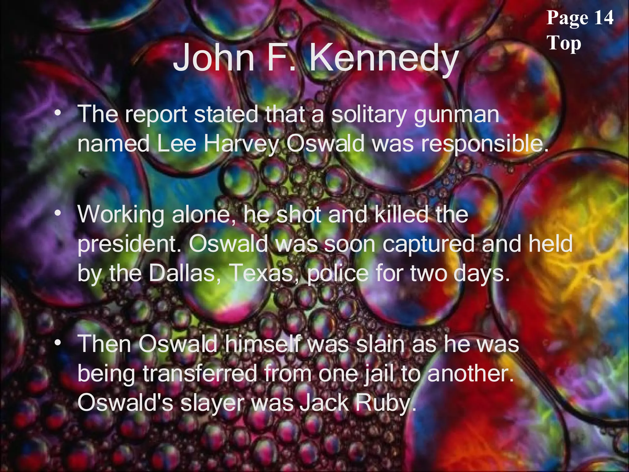 John F. Kennedy The report stated that a solitary gunman named Lee Harvey Oswald was responsible. Working alone, he shot and killed the president. Oswald was soon captured and held by the Dallas, Texas, police for two days. Then Oswald himself was slain as he was being transferred from one jail to another. Oswald's slayer was Jack Ruby.  Page 14 Top 