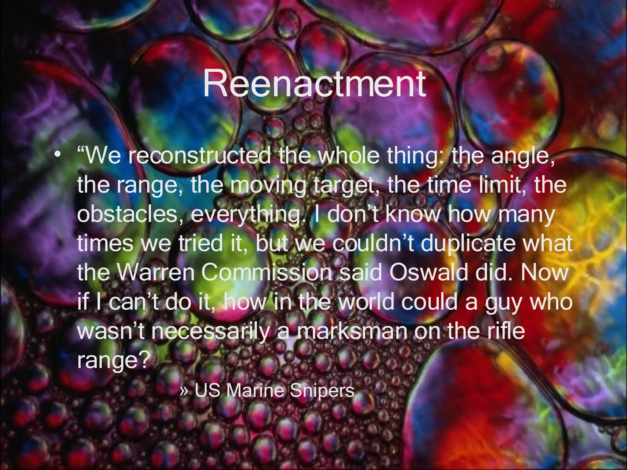 Reenactment “ We reconstructed the whole thing: the angle, the range, the moving target, the time limit, the obstacles, everything. I don’t know how many times we tried it, but we couldn’t duplicate what the Warren Commission said Oswald did. Now if I can’t do it, how in the world could a guy who wasn’t necessarily a marksman on the rifle range? US Marine Snipers 