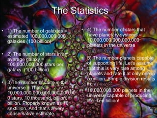 The Statistics 1) The number of galaxies = estimated 100,000,000,000 galaxies (100 billion) 2) The number of stars in an average galaxy = 100,000,000,000 stars per galaxy. (100 billion) 3)The number of stars in the universe = That's 10,000,000,000,000,000,000,000 stars, 10 thousand, billion, billion. Properly known as 10 sextillion. And that's a very conservative estimate. 4) The number of stars that have planetary systems = 10,000,000,000,000,000 planets in the universe  5) The number planets capable of supporting life. Let's assume that this is very rare among planets and rate it at only one in a million. Simple division results in: 10,000,000,000 planets in the universe capable of producing life. Ten billion! 