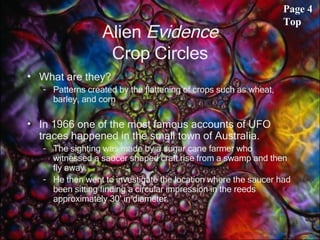 Alien  Evidence Crop Circles What are they? Patterns created by the flattening of crops such as wheat, barley, and corn In 1966 one of the most famous accounts of UFO traces happened in the small town of Australia.  The sighting was made by a sugar cane farmer who witnessed a saucer shaped craft rise from a swamp and then fly away.  He then went to investigate the location where the saucer had been sitting finding a circular impression in the reeds approximately 30' in diameter.  Page 4 Top 