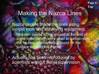 Making the Nazca Lines Nazca people made the lines using simple tools and surveying equipment. Wooden stakes in the ground at the end of some lines (which were used to carbon-date the figures) and ceramics found on the surface support this theory Actually has been reproduced by scientists without aerial supervision  Page 6 Top 