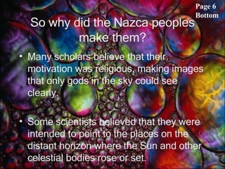 So why did the Nazca peoples make them? Many scholars believe that their motivation was religious, making images that only gods in the sky could see clearly.  Some scientists believed that they were intended to point to the places on the distant horizon where the Sun and other celestial bodies rose or set.  Page 6 Bottom 