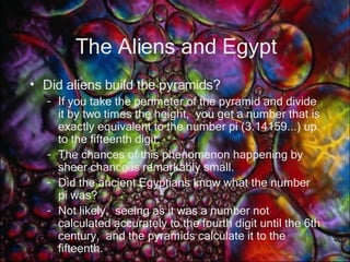 The Aliens and Egypt Did aliens build the pyramids? If you take the perimeter of the pyramid and divide it by two times the height,  you get a number that is exactly equivalent to the number pi (3.14159...) up to the fifteenth digit.   The chances of this phenomenon happening by sheer chance is remarkably small.   Did the ancient Egyptians know what the number pi was?   Not likely,  seeing as it was a number not calculated accurately to the fourth digit until the 6th century,  and the pyramids calculate it to the fifteenth.  