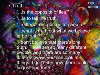 Truth ... “ ...is the opposite of lies.” “ ...is to tell the truth.” “ ...differs from person to person.” “ ...what is truth but what we believe to be truth?” “ I don't believe that there's one truth. There are so many different people, and there are so many different ways you can look at things. I don't see how there could be just one truth.” Page 1 Bottom 
