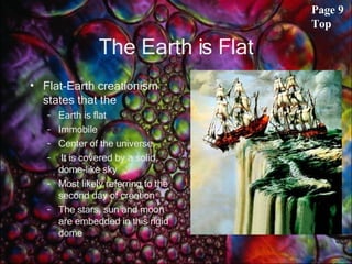 The Earth is Flat Flat-Earth creationism states that the  Earth is flat Immobile  Center of the universe. It is covered by a solid, dome-like sky Most likely referring to the second day of creation The stars, sun and moon are embedded in this rigid dome  Page 9 Top 