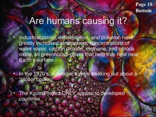 Are humans causing it? Industrialization, deforestation, and pollution have greatly increased atmospheric concentrations of water vapor, carbon dioxide, methane, and nitrous oxide, all greenhouse gases that help trap heat near Earth's surface.  In the 1970’s, American’s were freaking out about a “global cooling” The Kyoto Project ONLY applies to developed countries Page 10 Bottom 