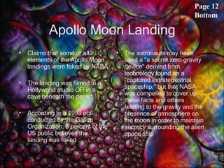 Apollo Moon Landing Claims that some or all elements of the Apollo Moon landings were faked by NASA The landing was filmed in a Hollywood studio OR in a cave beneath the desert According to a 1999 poll conducted by the Gallup Organization, 6 percent of the US public believes the landing was faked  The astronauts may have used a "a secret zero gravity device" derived from technology found on a "captured extraterrestrial spaceship," but that NASA was compelled to cover up these facts and others relating to the gravity and the presence of atmosphere on the moon in order to maintain secrecy surrounding the alien space ship  Page 12 Bottom 