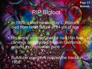 RIP Bigfoot In 1993, a man named Ray L. Wallace died from heart failure at 84 yrs of age His family admitted that he had 16in feet carvings and planted them in California around a construction zone Bulldozer operators noticed the tracks in 1958  Page 13 Bottom 