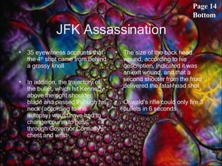 JFK Assassination 35 eyewitness accounts that the 4 th  shot came from behind a grassy knoll In addition, the trajectory of the bullet, which hit Kennedy above the right shoulder blade and passed through his neck (according to the autopsy) would have had to change course to pass through Governor Connally's chest and wrist  The size of the back head wound, according to his description, indicated it was an exit wound, and that a second shooter from the front delivered the fatal head shot  Oswald’s rifle could only fire 3 bullets in 6 seconds Page 14 Bottom 