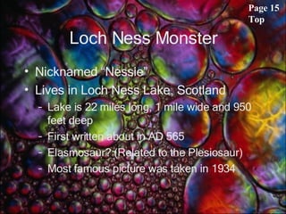 Loch Ness Monster Nicknamed “Nessie” Lives in Loch Ness Lake, Scotland Lake is 22 miles long, 1 mile wide and 950 feet deep First written about in AD 565 Elasmosaur? (Related to the Plesiosaur) Most famous picture was taken in 1934 Page 15 Top 