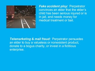 Fake accident ploy:  Perpetrator convinces an elder that the elder’s child has been serious injured or is in jail, and needs money for medical treatment or bail. Telemarketing & mail fraud:  Perpetrator persuades an elder to buy a valueless or nonexistent product, donate to a bogus charity, or invest in a fictitious enterprise. 