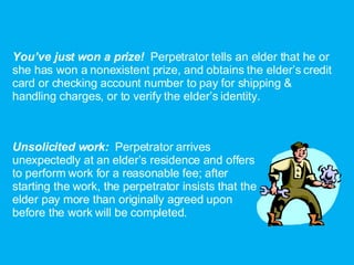 You’ve just won a prize!  Perpetrator tells an elder that he or she has won a nonexistent prize, and obtains the elder’s credit card or checking account number to pay for shipping & handling charges, or to verify the elder’s identity. Unsolicited work:  Perpetrator arrives unexpectedly at an elder’s residence and offers to perform work for a reasonable fee; after starting the work, the perpetrator insists that the elder pay more than originally agreed upon before the work will be completed. 
