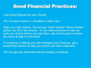 Use Direct Deposit for your checks. Do not leave money or valuables in plain view. Sign your own checks.  Do not sign “blank checks” where another person can fill in the amount.  (If you need someone to help you write you checks before you sign them, ask a third party to review the check & take it to the bank. If someone is helping you with managing your finances, get a trusted third person to help you review your bank statement. Do not sign any document without reading it carefully. 