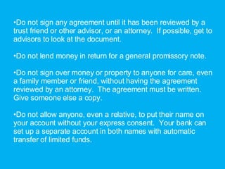 Do not sign any agreement until it has been reviewed by a trust friend or other advisor, or an attorney.  If possible, get to advisors to look at the document. Do not lend money in return for a general promissory note. Do not sign over money or property to anyone for care, even a family member or friend, without having the agreement reviewed by an attorney.  The agreement must be written.  Give someone else a copy. Do not allow anyone, even a relative, to put their name on your account without your express consent.  Your bank can set up a separate account in both names with automatic transfer of limited funds.  