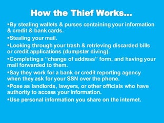 By stealing wallets & purses containing your information & credit & bank cards. Stealing your mail. Looking through your trash & retrieving discarded bills or credit applications (dumpster diving). Completing a “change of address” form, and having your mail forwarded to them. Say they work for a bank or credit reporting agency when they ask for your SSN over the phone. Pose as landlords, lawyers, or other officials who have authority to access your information. Use personal information you share on the internet. 