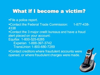 File a police report. Contact the Federal Trade Commission:  1-877-438-4338 Contact the 3 major credit bureaus and have a fraud alert placed on your account: Equifax  1-800-525-6285 Experian  1-888-397-3742 TransUnion 1-800-680-7289 Contact creditors where fraudulent accounts were opened, or where fraudulent charges were made. 