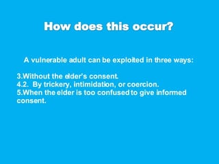A vulnerable adult can be exploited in three ways: Without the elder’s consent. 2.  By trickery, intimidation, or coercion. When the elder is too confused to give informed consent. 