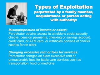 Misappropriation of income or assets : Perpetrator obtains access to an elder’s social security checks, pension payments, checking or savings account, credit card, or ATM card, or withholds portions of checks cashes for an elder. Charging excessive rent or fees for services: Perpetrator charges an elder excessive rent or unreasonable fees for basic care services such as transportation, food or medicine. 