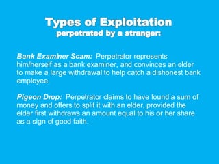 Bank Examiner Scam:  Perpetrator represents him/herself as a bank examiner, and convinces an elder to make a large withdrawal to help catch a dishonest bank employee. Pigeon Drop:  Perpetrator claims to have found a sum of money and offers to split it with an elder, provided the elder first withdraws an amount equal to his or her share as a sign of good faith. 