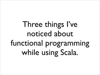 Three things I’ve
     noticed about
functional programming
   while using Scala.
 