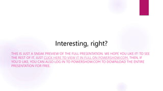 Interesting, right?
THIS IS JUST A SNEAK PREVIEW OF THE FULL PRESENTATION. WE HOPE YOU LIKE IT! TO SEE
THE REST OF IT, JUST CLICK HERE TO VIEW IT IN FULL ON POWERSHOW.COM. THEN, IF
YOU’D LIKE, YOU CAN ALSO LOG IN TO POWERSHOW.COM TO DOWNLOAD THE ENTIRE
PRESENTATION FOR FREE.