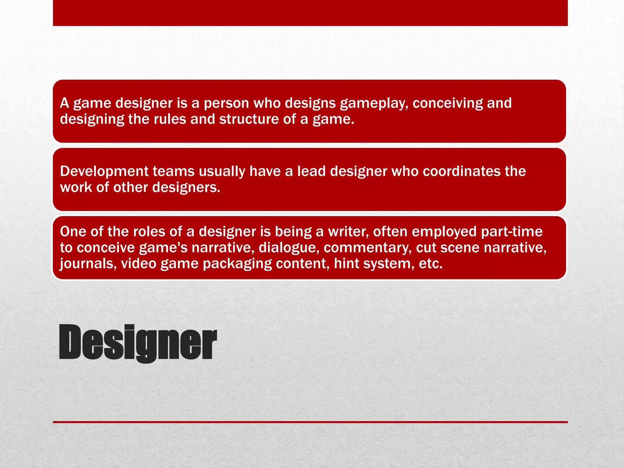 Designer
A game designer is a person who designs gameplay, conceiving and
designing the rules and structure of a game.
Development teams usually have a lead designer who coordinates the
work of other designers.
One of the roles of a designer is being a writer, often employed part-time
to conceive game's narrative, dialogue, commentary, cut scene narrative,
journals, video game packaging content, hint system, etc.
 