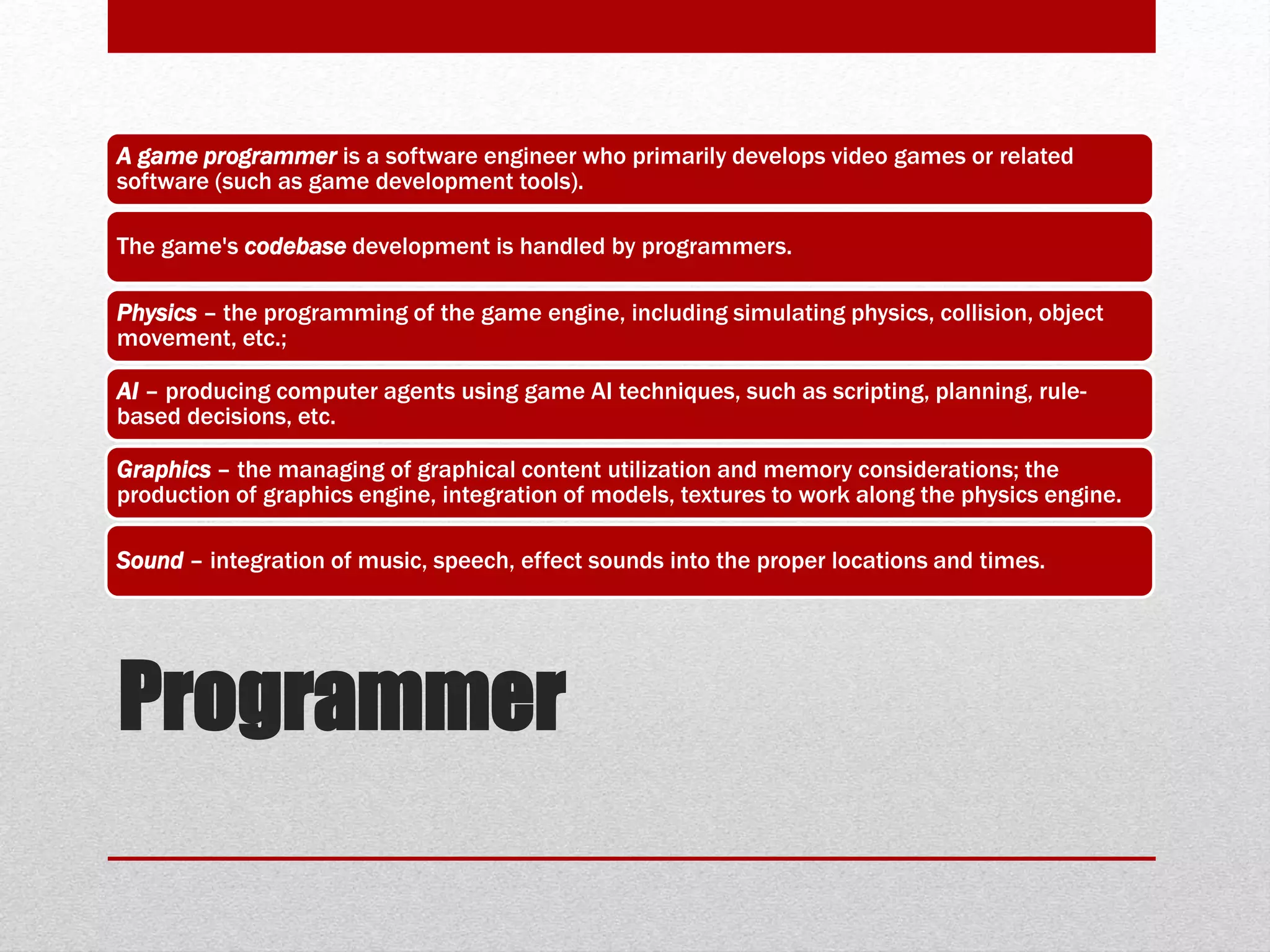 Programmer
A game programmer is a software engineer who primarily develops video games or related
software (such as game development tools).
The game's codebase development is handled by programmers.
Physics – the programming of the game engine, including simulating physics, collision, object
movement, etc.;
AI – producing computer agents using game AI techniques, such as scripting, planning, rule-
based decisions, etc.
Graphics – the managing of graphical content utilization and memory considerations; the
production of graphics engine, integration of models, textures to work along the physics engine.
Sound – integration of music, speech, effect sounds into the proper locations and times.
 
