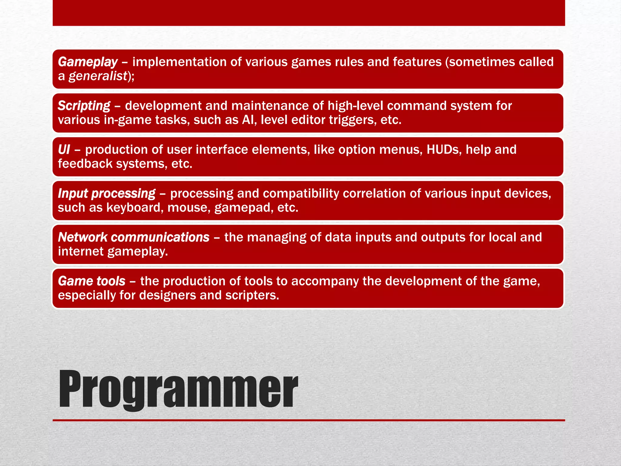 Programmer
Gameplay – implementation of various games rules and features (sometimes called
a generalist);
Scripting – development and maintenance of high-level command system for
various in-game tasks, such as AI, level editor triggers, etc.
UI – production of user interface elements, like option menus, HUDs, help and
feedback systems, etc.
Input processing – processing and compatibility correlation of various input devices,
such as keyboard, mouse, gamepad, etc.
Network communications – the managing of data inputs and outputs for local and
internet gameplay.
Game tools – the production of tools to accompany the development of the game,
especially for designers and scripters.
 