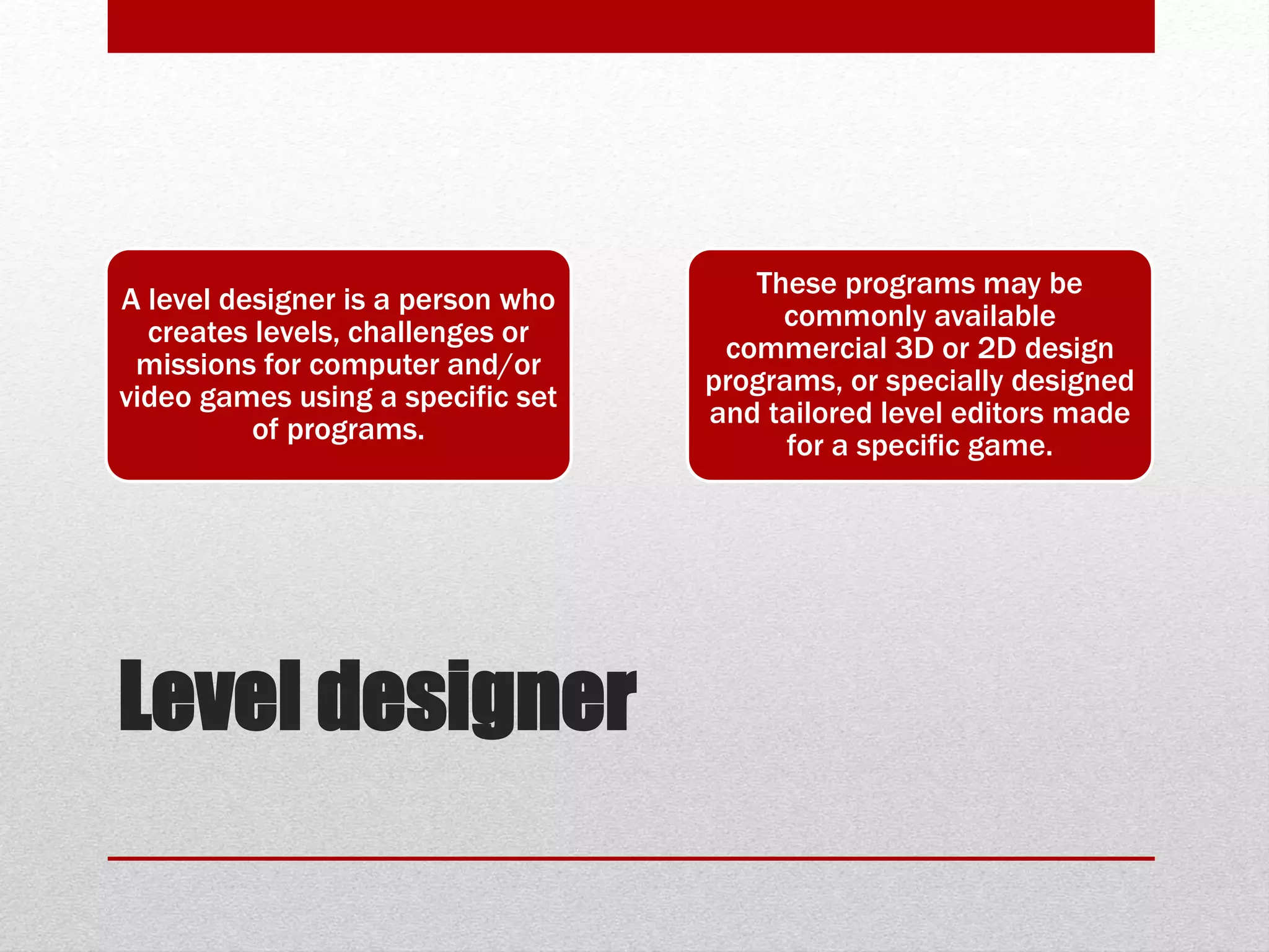 Level designer
A level designer is a person who
creates levels, challenges or
missions for computer and/or
video games using a specific set
of programs.
These programs may be
commonly available
commercial 3D or 2D design
programs, or specially designed
and tailored level editors made
for a specific game.
 