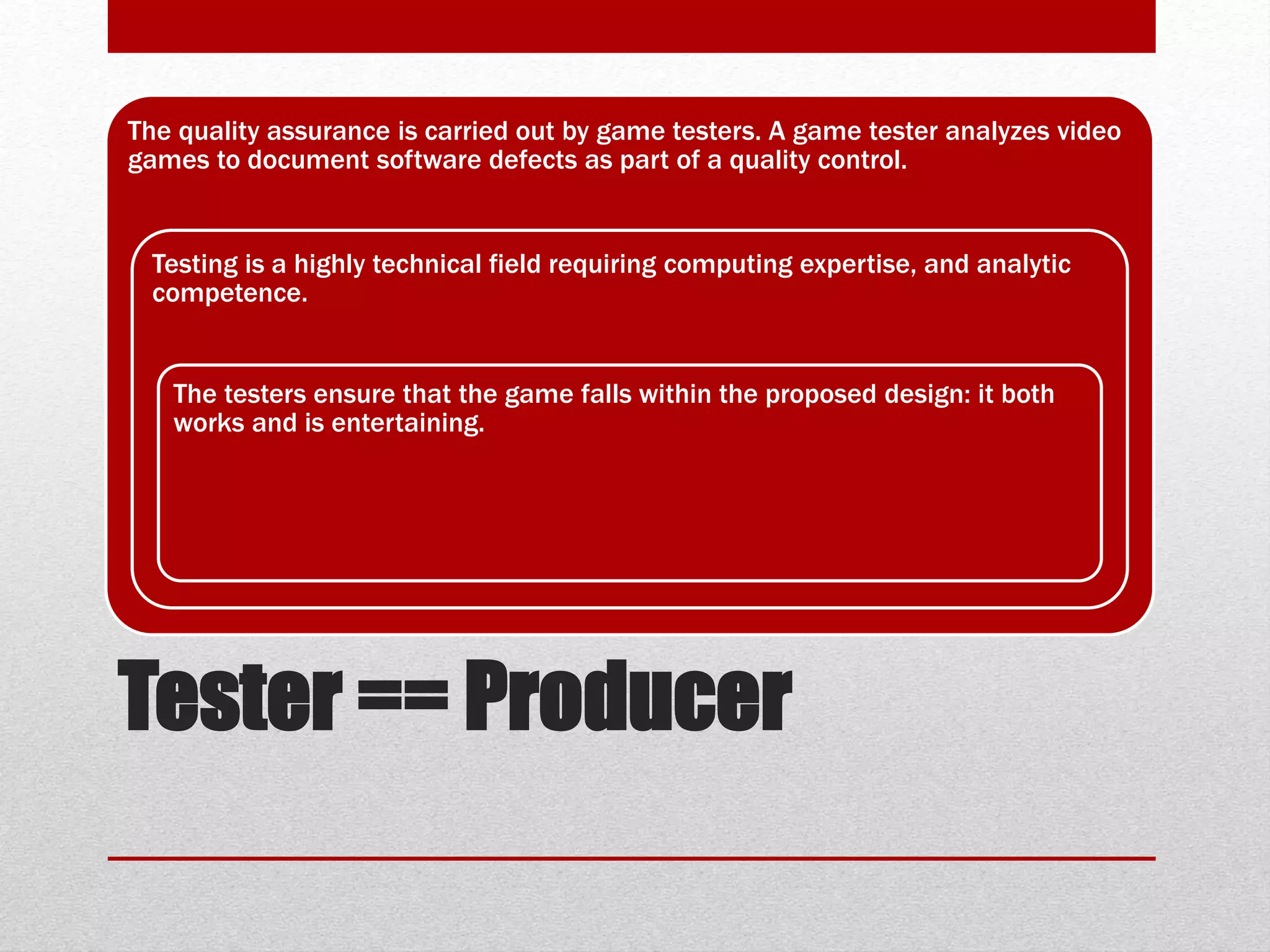 Tester == Producer
The quality assurance is carried out by game testers. A game tester analyzes video
games to document software defects as part of a quality control.
Testing is a highly technical field requiring computing expertise, and analytic
competence.
The testers ensure that the game falls within the proposed design: it both
works and is entertaining.
 