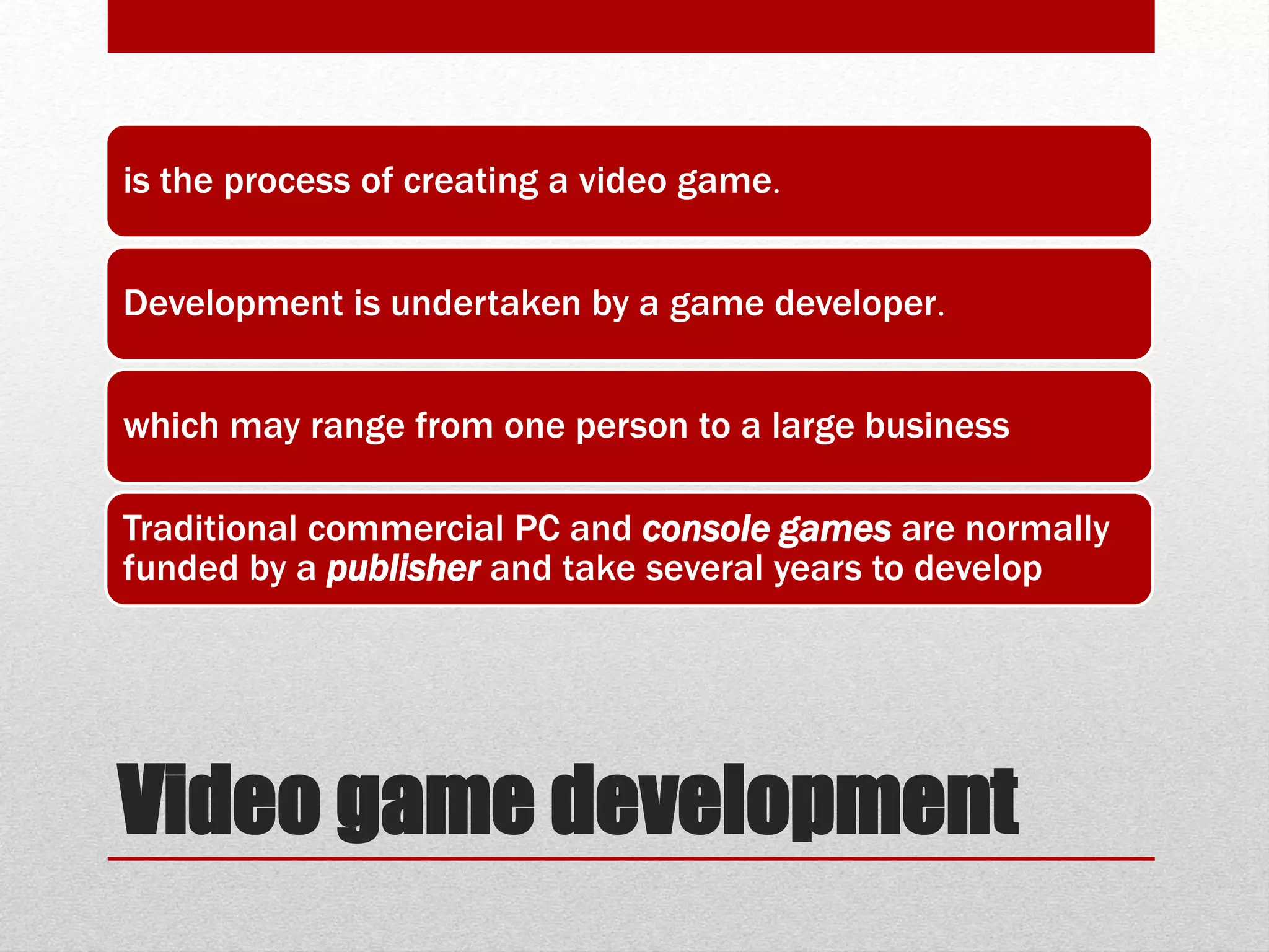 Video game development
is the process of creating a video game.
Development is undertaken by a game developer.
which may range from one person to a large business
Traditional commercial PC and console games are normally
funded by a publisher and take several years to develop
 