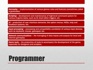 Programmer
Gameplay – implementation of various games rules and features (sometimes called
a generalist);
Scripting – development and maintenance of high-level command system for
various in-game tasks, such as AI, level editor triggers, etc.
UI – production of user interface elements, like option menus, HUDs, help and
feedback systems, etc.
Input processing – processing and compatibility correlation of various input devices,
such as keyboard, mouse, gamepad, etc.
Network communications – the managing of data inputs and outputs for local and
internet gameplay.
Game tools – the production of tools to accompany the development of the game,
especially for designers and scripters.
 