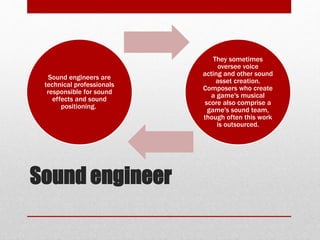 Sound engineer
Sound engineers are
technical professionals
responsible for sound
effects and sound
positioning.
They sometimes
oversee voice
acting and other sound
asset creation.
Composers who create
a game's musical
score also comprise a
game's sound team,
though often this work
is outsourced.
 