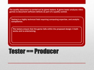 Tester == Producer
The quality assurance is carried out by game testers. A game tester analyzes video
games to document software defects as part of a quality control.
Testing is a highly technical field requiring computing expertise, and analytic
competence.
The testers ensure that the game falls within the proposed design: it both
works and is entertaining.
 