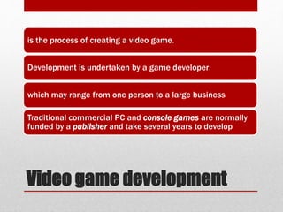 Video game development
is the process of creating a video game.
Development is undertaken by a game developer.
which may range from one person to a large business
Traditional commercial PC and console games are normally
funded by a publisher and take several years to develop
 
