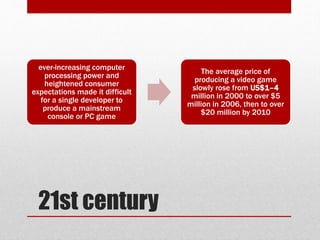 21st century
ever-increasing computer
processing power and
heightened consumer
expectations made it difficult
for a single developer to
produce a mainstream
console or PC game
The average price of
producing a video game
slowly rose from US$1–4
million in 2000 to over $5
million in 2006, then to over
$20 million by 2010
 