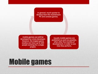 Mobile games
in general, much quicker to
develop than the mainstream
PC and console games.
Usually mobile games are
published as early as possible,
often after five months of
development, in order to see
how they perform.
mobile games can still be
developed by a lone developer.
However, the largest game
studios can have up to 100
people working for a single
project.
 