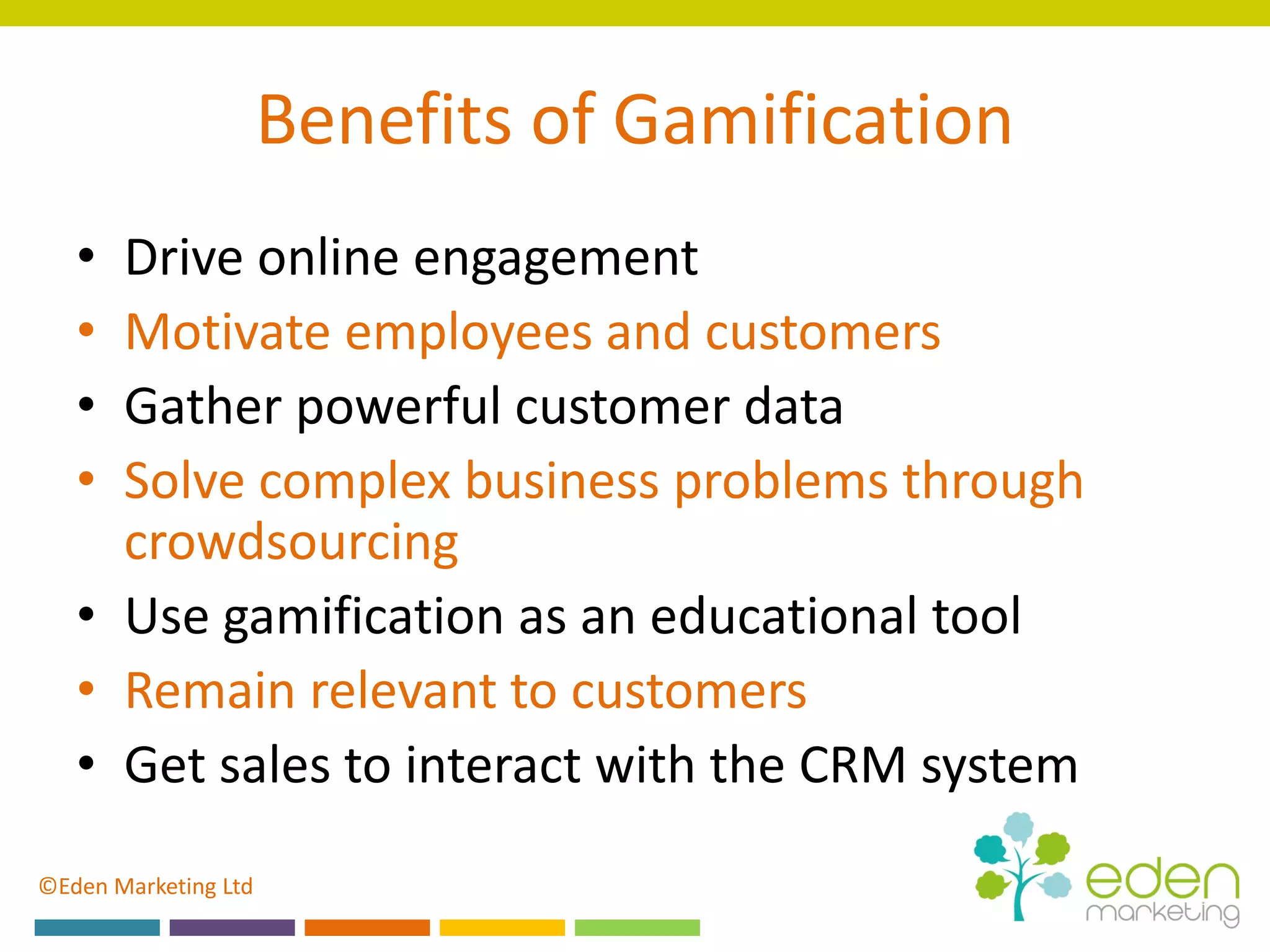 ©Eden Marketing Ltd
Benefits of Gamification
• Drive online engagement
• Motivate employees and customers
• Gather powerful customer data
• Solve complex business problems through
crowdsourcing
• Use gamification as an educational tool
• Remain relevant to customers
• Get sales to interact with the CRM system
 