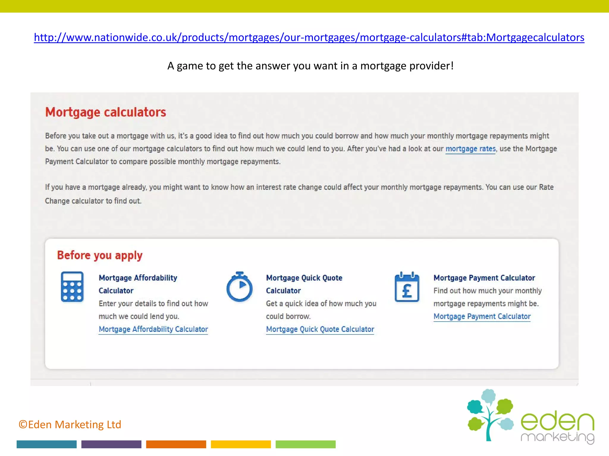 ©Eden Marketing Ltd
http://www.nationwide.co.uk/products/mortgages/our-mortgages/mortgage-calculators#tab:Mortgagecalculators
A game to get the answer you want in a mortgage provider!
 
