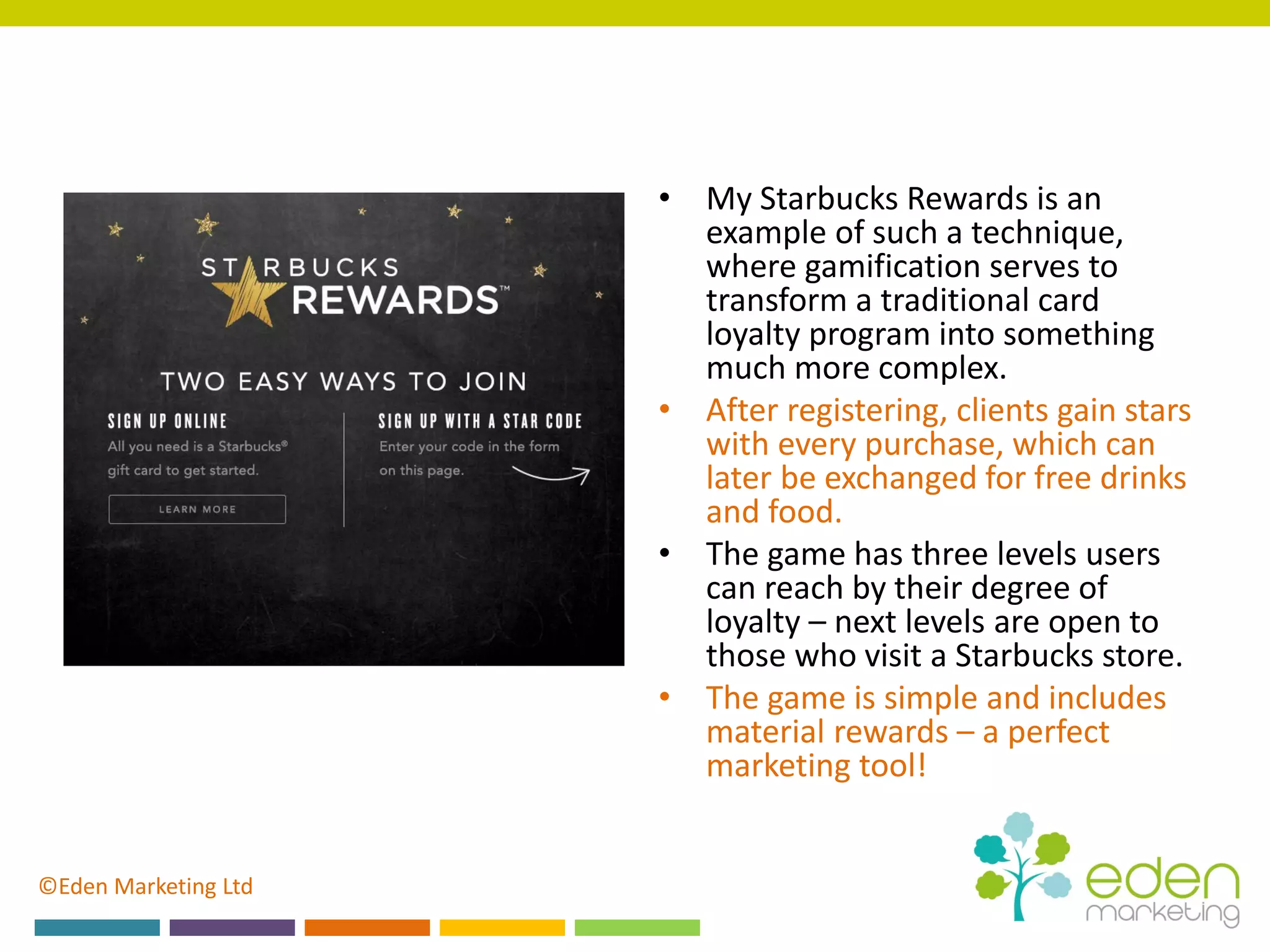 ©Eden Marketing Ltd
• My Starbucks Rewards is an
example of such a technique,
where gamification serves to
transform a traditional card
loyalty program into something
much more complex.
• After registering, clients gain stars
with every purchase, which can
later be exchanged for free drinks
and food.
• The game has three levels users
can reach by their degree of
loyalty – next levels are open to
those who visit a Starbucks store.
• The game is simple and includes
material rewards – a perfect
marketing tool!
 