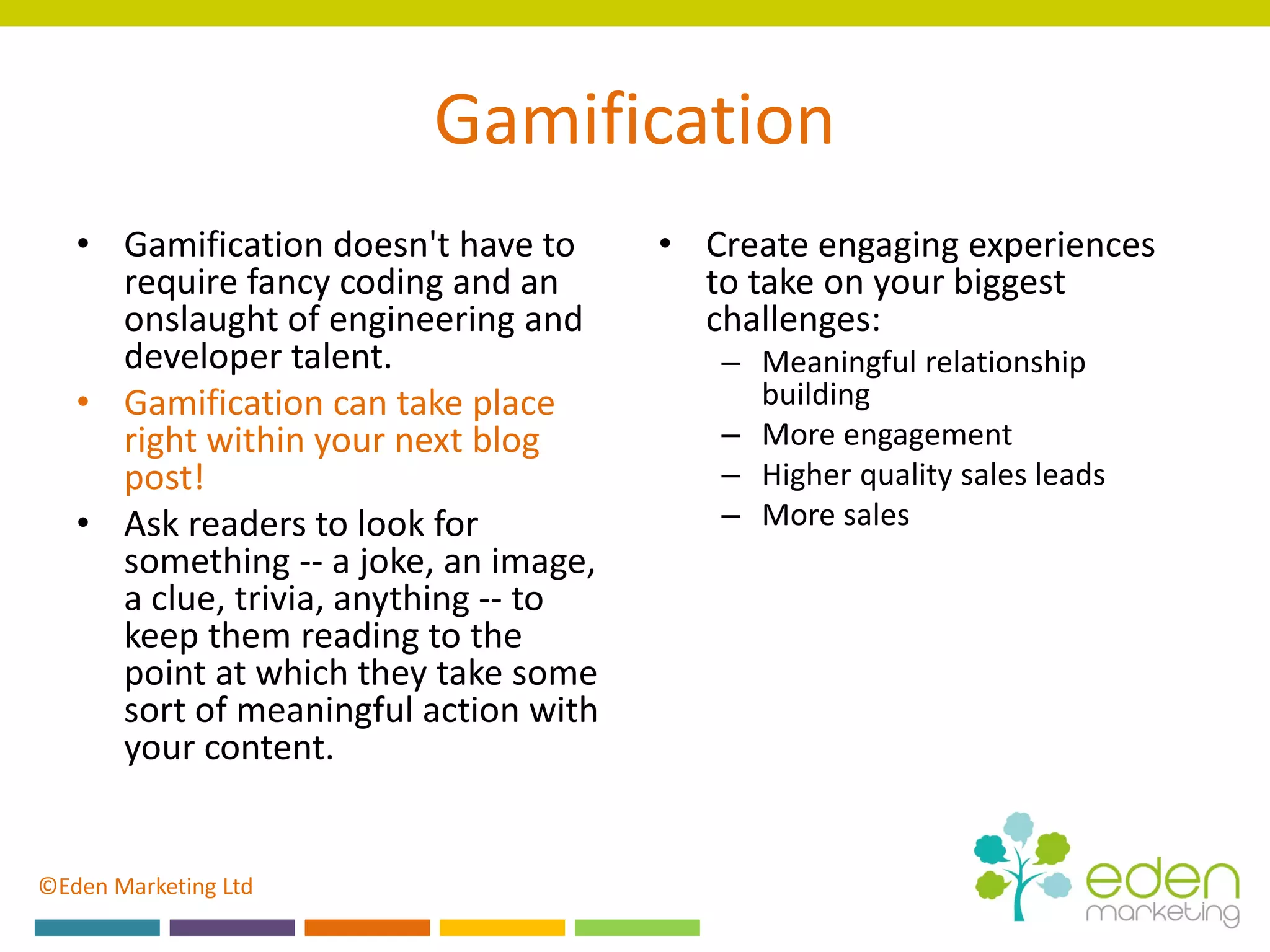 ©Eden Marketing Ltd
Gamification
• Gamification doesn't have to
require fancy coding and an
onslaught of engineering and
developer talent.
• Gamification can take place
right within your next blog
post!
• Ask readers to look for
something -- a joke, an image,
a clue, trivia, anything -- to
keep them reading to the
point at which they take some
sort of meaningful action with
your content.
• Create engaging experiences
to take on your biggest
challenges:
– Meaningful relationship
building
– More engagement
– Higher quality sales leads
– More sales
 